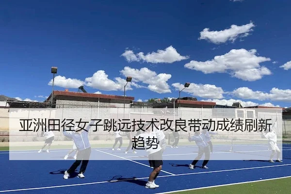 亚洲田径女子跳远技术改良带动成绩刷新趋势